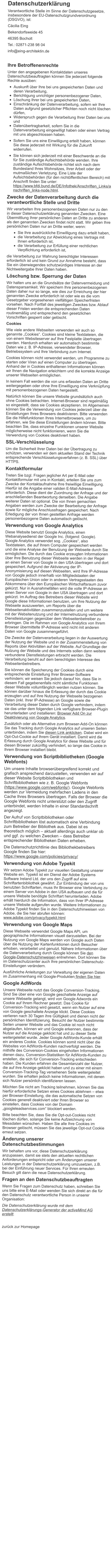 Datenschutzerklärung Verantwortliche Stelle im Sinne der Datenschutzgesetze, insbesondere der EU-Datenschutzgrundverordnung (DSGVO), ist: Cäcilia Eing Bekendorfsweide 45 46395 Bocholt Tel.: 02871-238 98 04 info@eing-architektin.de  Ihre Betroffenenrechte Unter den angegebenen Kontaktdaten unseres Datenschutzbeauftragten können Sie jederzeit folgende Rechte ausüben: •	Auskunft über Ihre bei uns gespeicherten Daten und deren Verarbeitung, •	Berichtigung unrichtiger personenbezogener Daten, •	Löschung Ihrer bei uns gespeicherten Daten, •	Einschränkung der Datenverarbeitung, sofern wir Ihre Daten aufgrund gesetzlicher Pflichten noch nicht löschen dürfen, •	Widerspruch gegen die Verarbeitung Ihrer Daten bei uns und •	Datenübertragbarkeit, sofern Sie in die Datenverarbeitung eingewilligt haben oder einen Vertrag mit uns abgeschlossen haben. •	Sofern Sie uns eine Einwilligung erteilt haben, können Sie diese jederzeit mit Wirkung für die Zukunft widerrufen. •	Sie können sich jederzeit mit einer Beschwerde an die für Sie zuständige Aufsichtsbehörde wenden. Ihre zuständige Aufsichtsbehörde richtet sich nach dem Bundesland Ihres Wohnsitzes, Ihrer Arbeit oder der mutmaßlichen Verletzung. Eine Liste der Aufsichtsbehörden (für den nichtöffentlichen Bereich) mit Anschrift finden Sie unter: https://www.bfdi.bund.de/DE/Infothek/Anschriften_Links/anschriften_links-node.html. Zwecke der Datenverarbeitung durch die verantwortliche Stelle und Dritte Wir verarbeiten Ihre personenbezogenen Daten nur zu den in dieser Datenschutzerklärung genannten Zwecken. Eine Übermittlung Ihrer persönlichen Daten an Dritte zu anderen als den genannten Zwecken findet nicht statt. Wir geben Ihre persönlichen Daten nur an Dritte weiter, wenn: ·	Sie Ihre ausdrückliche Einwilligung dazu erteilt haben, ·	die Verarbeitung zur Abwicklung eines Vertrags mit Ihnen erforderlich ist, ·	die Verarbeitung zur Erfüllung einer rechtlichen Verpflichtung erforderlich ist, die Verarbeitung zur Wahrung berechtigter Interessen erforderlich ist und kein Grund zur Annahme besteht, dass Sie ein überwiegendes schutzwürdiges Interesse an der Nichtweitergabe Ihrer Daten haben. Löschung bzw. Sperrung der Daten Wir halten uns an die Grundsätze der Datenvermeidung und Datensparsamkeit. Wir speichern Ihre personenbezogenen Daten daher nur so lange, wie dies zur Erreichung der hier genannten Zwecke erforderlich ist oder wie es die vom Gesetzgeber vorgesehenen vielfältigen Speicherfristen vorsehen. Nach Fortfall des jeweiligen Zweckes bzw. Ablauf dieser Fristen werden die entsprechenden Daten routinemäßig und entsprechend den gesetzlichen Vorschriften gesperrt oder gelöscht. Cookies Wie viele andere Webseiten verwenden wir auch so genannte „Cookies“. Cookies sind kleine Textdateien, die von einem Websiteserver auf Ihre Festplatte übertragen werden. Hierdurch erhalten wir automatisch bestimmte Daten wie z. B. IP-Adresse, verwendeter Browser, Betriebssystem und Ihre Verbindung zum Internet. Cookies können nicht verwendet werden, um Programme zu starten oder Viren auf einen Computer zu übertragen. Anhand der in Cookies enthaltenen Informationen können wir Ihnen die Navigation erleichtern und die korrekte Anzeige unserer Webseiten ermöglichen. In keinem Fall werden die von uns erfassten Daten an Dritte weitergegeben oder ohne Ihre Einwilligung eine Verknüpfung mit personenbezogenen Daten hergestellt. Natürlich können Sie unsere Website grundsätzlich auch ohne Cookies betrachten. Internet-Browser sind regelmäßig so eingestellt, dass sie Cookies akzeptieren. Im Allgemeinen können Sie die Verwendung von Cookies jederzeit über die Einstellungen Ihres Browsers deaktivieren. Bitte verwenden Sie die Hilfefunktionen Ihres Internetbrowsers, um zu erfahren, wie Sie diese Einstellungen ändern können. Bitte beachten Sie, dass einzelne Funktionen unserer Website möglicherweise nicht funktionieren, wenn Sie die Verwendung von Cookies deaktiviert haben. SSL-Verschlüsselung Um die Sicherheit Ihrer Daten bei der Übertragung zu schützen, verwenden wir dem aktuellen Stand der Technik entsprechende Verschlüsselungsverfahren (z. B. SSL) über HTTPS. Kontaktformular Treten Sie bzgl. Fragen jeglicher Art per E-Mail oder Kontaktformular mit uns in Kontakt, erteilen Sie uns zum Zwecke der Kontaktaufnahme Ihre freiwillige Einwilligung. Hierfür ist die Angabe einer validen E-Mail-Adresse erforderlich. Diese dient der Zuordnung der Anfrage und der anschließenden Beantwortung derselben. Die Angabe weiterer Daten ist optional. Die von Ihnen gemachten Angaben werden zum Zwecke der Bearbeitung der Anfrage sowie für mögliche Anschlussfragen gespeichert. Nach Erledigung der von Ihnen gestellten Anfrage werden personenbezogene Daten automatisch gelöscht. Verwendung von Google Analytics Diese Website benutzt Google Analytics, einen Webanalysedienst der Google Inc. (folgend: Google). Google Analytics verwendet sog. „Cookies“, also Textdateien, die auf Ihrem Computer gespeichert werden und die eine Analyse der Benutzung der Webseite durch Sie ermöglichen. Die durch das Cookie erzeugten Informationen über Ihre Benutzung dieser Webseite werden in der Regel an einen Server von Google in den USA übertragen und dort gespeichert. Aufgrund der Aktivierung der IP-Anonymisierung auf diesen Webseiten, wird Ihre IP-Adresse von Google jedoch innerhalb von Mitgliedstaaten der Europäischen Union oder in anderen Vertragsstaaten des Abkommens über den Europäischen Wirtschaftsraum zuvor gekürzt. Nur in Ausnahmefällen wird die volle IP-Adresse an einen Server von Google in den USA übertragen und dort gekürzt. Im Auftrag des Betreibers dieser Website wird Google diese Informationen benutzen, um Ihre Nutzung der Webseite auszuwerten, um Reports über die Webseitenaktivitäten zusammenzustellen und um weitere mit der Websitenutzung und der Internetnutzung verbundene Dienstleistungen gegenüber dem Webseitenbetreiber zu erbringen. Die im Rahmen von Google Analytics von Ihrem Browser übermittelte IP-Adresse wird nicht mit anderen Daten von Google zusammengeführt. Die Zwecke der Datenverarbeitung liegen in der Auswertung der Nutzung der Website und in der Zusammenstellung von Reports über Aktivitäten auf der Website. Auf Grundlage der Nutzung der Website und des Internets sollen dann weitere verbundene Dienstleistungen erbracht werden. Die Verarbeitung beruht auf dem berechtigten Interesse des Webseitenbetreibers. Sie können die Speicherung der Cookies durch eine entsprechende Einstellung Ihrer Browser-Software verhindern; wir weisen Sie jedoch darauf hin, dass Sie in diesem Fall gegebenenfalls nicht sämtliche Funktionen dieser Website vollumfänglich werden nutzen können. Sie können darüber hinaus die Erfassung der durch das Cookie erzeugten und auf Ihre Nutzung der Webseite bezogenen Daten (inkl. Ihrer IP-Adresse) an Google sowie die Verarbeitung dieser Daten durch Google verhindern, indem sie das unter dem folgenden Link verfügbare Browser-Plugin herunterladen und installieren: Browser Add On zur Deaktivierung von Google Analytics. Zusätzlich oder als Alternative zum Browser-Add-On können Sie das Tracking durch Google Analytics auf unseren Seiten unterbinden, indem Sie diesen Link anklicken. Dabei wird ein Opt-Out-Cookie auf Ihrem Gerät installiert. Damit wird die Erfassung durch Google Analytics für diese Website und für diesen Browser zukünftig verhindert, so lange das Cookie in Ihrem Browser installiert bleibt. Verwendung von Scriptbibliotheken (Google Webfonts) Um unsere Inhalte browserübergreifend korrekt und grafisch ansprechend darzustellen, verwenden wir auf dieser Website Scriptbibliotheken und Schriftbibliotheken wie z. B. Google Webfonts (https://www.google.com/webfonts/). Google Webfonts werden zur Vermeidung mehrfachen Ladens in den Cache Ihres Browsers übertragen. Falls der Browser die Google Webfonts nicht unterstützt oder den Zugriff unterbindet, werden Inhalte in einer Standardschrift angezeigt. Der Aufruf von Scriptbibliotheken oder Schriftbibliotheken löst automatisch eine Verbindung zum Betreiber der Bibliothek aus. Dabei ist es theoretisch möglich – aktuell allerdings auch unklar ob und ggf. zu welchen Zwecken – dass Betreiber entsprechender Bibliotheken Daten erheben. Die Datenschutzrichtlinie des Bibliothekbetreibers Google finden Sie hier: https://www.google.com/policies/privacy/ Verwendung von Adobe Typekit Wir setzen Adobe Typekit zur visuellen Gestaltung unserer Website ein. Typekit ist ein Dienst der Adobe Systems Software Ireland Ltd. der uns den Zugriff auf eine Schriftartenbibliothek gewährt. Zur Einbindung der von uns benutzten Schriftarten, muss Ihr Browser eine Verbindung zu einem Server von Adobe in den USA aufbauen und die für unsere Website benötigte Schriftart herunterladen. Adobe erhält hierdurch die Information, dass von Ihrer IP-Adresse unsere Website aufgerufen wurde. Weitere Informationen zu Adobe Typekit finden Sie in den Datenschutzhinweisen von Adobe, die Sie hier abrufen können: www.adobe.com/privacy/typekit.html Verwendung von Google Maps Diese Webseite verwendet Google Maps API, um geographische Informationen visuell darzustellen. Bei der Nutzung von Google Maps werden von Google auch Daten über die Nutzung der Kartenfunktionen durch Besucher erhoben, verarbeitet und genutzt. Nähere Informationen über die Datenverarbeitung durch Google können Sie den Google-Datenschutzhinweisen entnehmen. Dort können Sie im Datenschutzcenter auch Ihre persönlichen Datenschutz-Einstellungen verändern. Ausführliche Anleitungen zur Verwaltung der eigenen Daten im Zusammenhang mit Google-Produkten finden Sie hier. Google AdWords Unsere Webseite nutzt das Google Conversion-Tracking. Sind Sie über eine von Google geschaltete Anzeige auf unsere Webseite gelangt, wird von Google Adwords ein Cookie auf Ihrem Rechner gesetzt. Das Cookie für Conversion-Tracking wird gesetzt, wenn ein Nutzer auf eine von Google geschaltete Anzeige klickt. Diese Cookies verlieren nach 30 Tagen ihre Gültigkeit und dienen nicht der persönlichen Identifizierung. Besucht der Nutzer bestimmte Seiten unserer Website und das Cookie ist noch nicht abgelaufen, können wir und Google erkennen, dass der Nutzer auf die Anzeige geklickt hat und zu dieser Seite weitergeleitet wurde. Jeder Google AdWords-Kunde erhält ein anderes Cookie. Cookies können somit nicht über die Websites von AdWords-Kunden nachverfolgt werden. Die mithilfe des Conversion-Cookies eingeholten Informationen dienen dazu, Conversion-Statistiken für AdWords-Kunden zu erstellen, die sich für Conversion-Tracking entschieden haben. Die Kunden erfahren die Gesamtanzahl der Nutzer, die auf ihre Anzeige geklickt haben und zu einer mit einem Conversion-Tracking-Tag versehenen Seite weitergeleitet wurden. Sie erhalten jedoch keine Informationen, mit denen sich Nutzer persönlich identifizieren lassen. Möchten Sie nicht am Tracking teilnehmen, können Sie das hierfür erforderliche Setzen eines Cookies ablehnen – etwa per Browser-Einstellung, die das automatische Setzen von Cookies generell deaktiviert oder Ihren Browser so einstellen, dass Cookies von der Domain „googleleadservices.com“ blockiert werden. Bitte beachten Sie, dass Sie die Opt-out-Cookies nicht löschen dürfen, solange Sie keine Aufzeichnung von Messdaten wünschen. Haben Sie alle Ihre Cookies im Browser gelöscht, müssen Sie das jeweilige Opt-out Cookie erneut setzen. Änderung unserer Datenschutzbestimmungen Wir behalten uns vor, diese Datenschutzerklärung anzupassen, damit sie stets den aktuellen rechtlichen Anforderungen entspricht oder um Änderungen unserer Leistungen in der Datenschutzerklärung umzusetzen, z.B. bei der Einführung neuer Services. Für Ihren erneuten Besuch gilt dann die neue Datenschutzerklärung. Fragen an den Datenschutzbeauftragten Wenn Sie Fragen zum Datenschutz haben, schreiben Sie uns bitte eine E-Mail oder wenden Sie sich direkt an die für den Datenschutz verantwortliche Person in unserer Organisation: Die Datenschutzerklärung wurde mit dem Datenschutzerklärungs-Generator der activeMind AG erstellt.  zurück zur Homepage